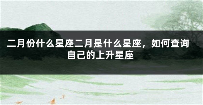 二月份什么星座二月是什么星座，如何查询自己的上升星座