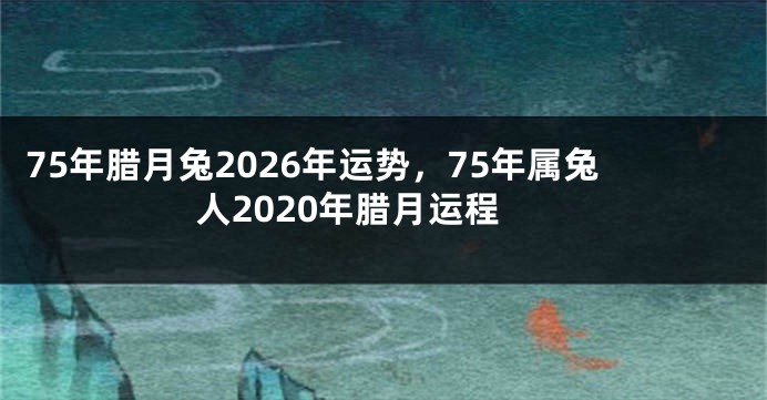 75年腊月兔2026年运势，75年属兔人2020年腊月运程