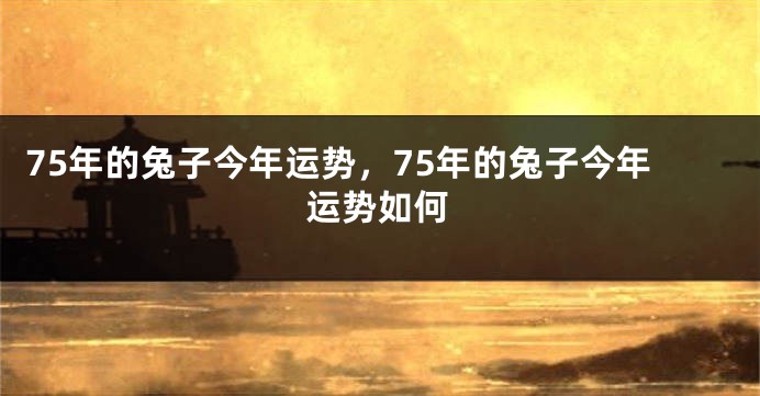 75年的兔子今年运势，75年的兔子今年运势如何