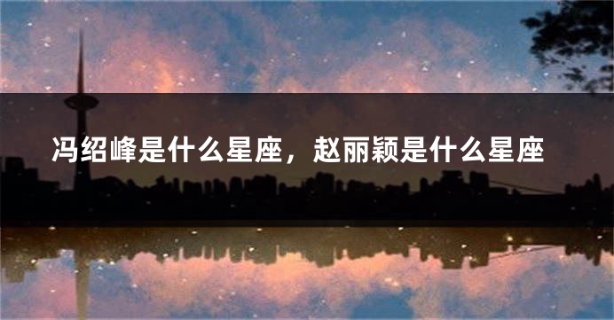 冯绍峰是什么星座，赵丽颖是什么星座