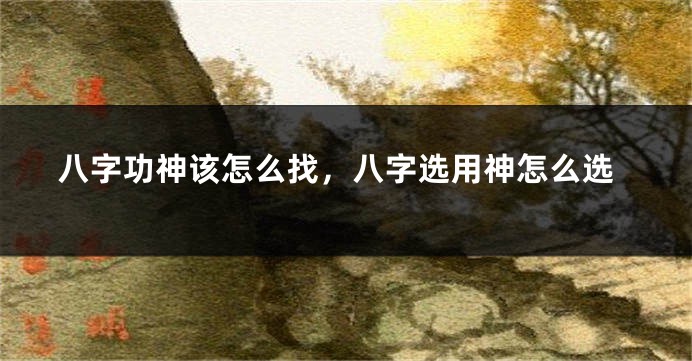 八字功神该怎么找，八字选用神怎么选