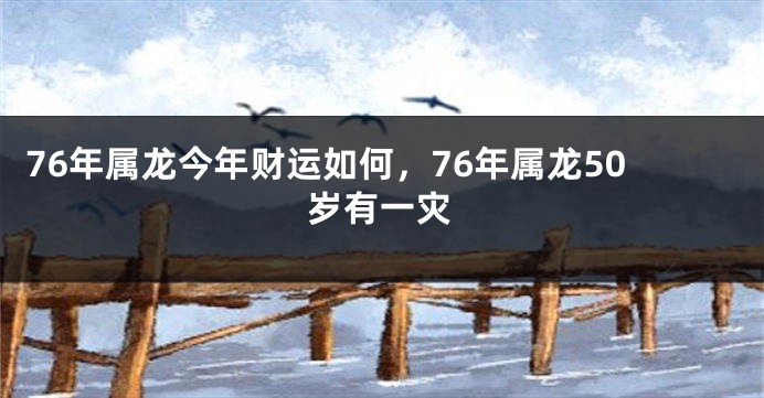76年属龙今年财运如何，76年属龙50岁有一灾