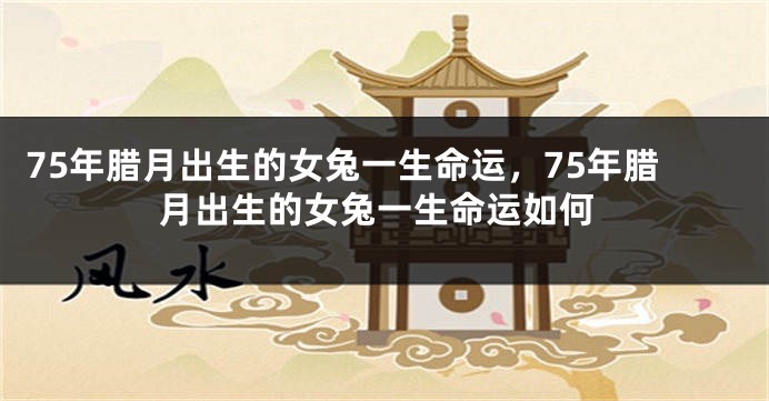 75年腊月出生的女兔一生命运，75年腊月出生的女兔一生命运如何