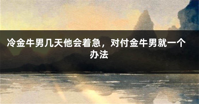 冷金牛男几天他会着急，对付金牛男就一个办法