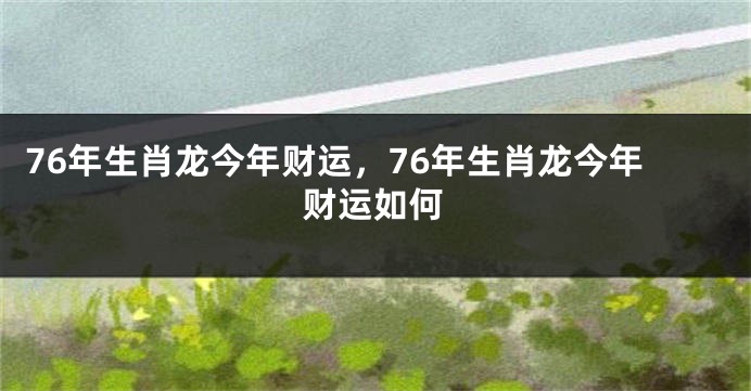 76年生肖龙今年财运，76年生肖龙今年财运如何