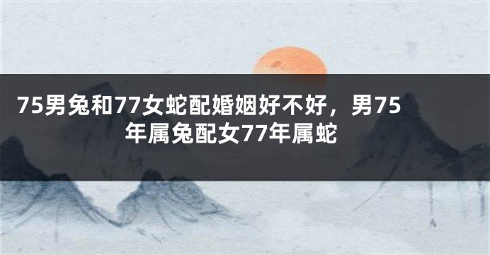 75男兔和77女蛇配婚姻好不好，男75年属兔配女77年属蛇