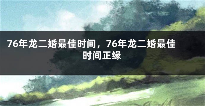 76年龙二婚最佳时间，76年龙二婚最佳时间正缘