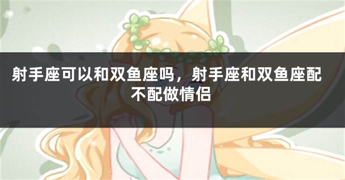 射手座可以和双鱼座吗，射手座和双鱼座配不配做情侣