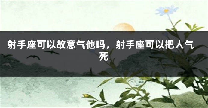 射手座可以故意气他吗，射手座可以把人气死