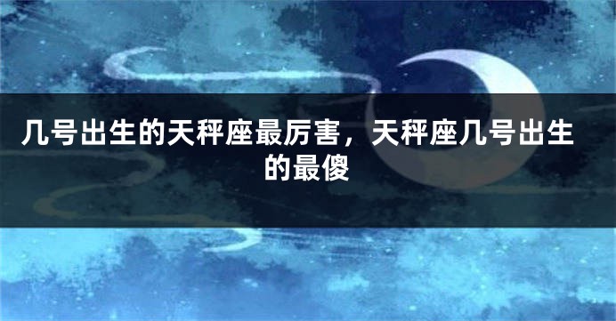 几号出生的天秤座最厉害，天秤座几号出生的最傻