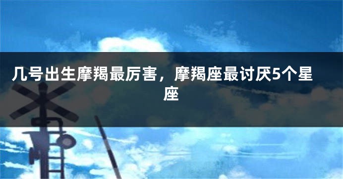 几号出生摩羯最厉害，摩羯座最讨厌5个星座