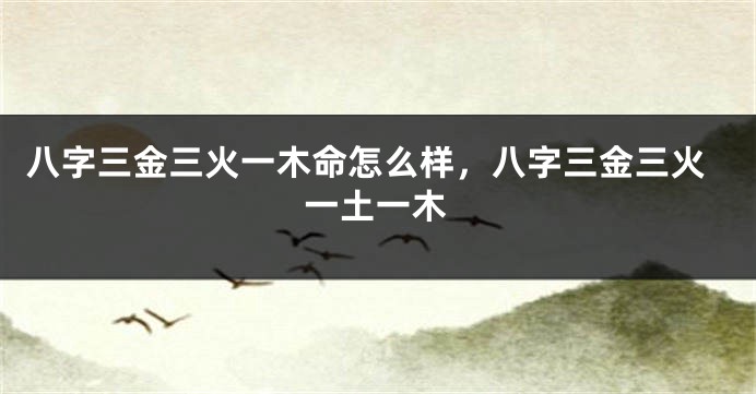 八字三金三火一木命怎么样，八字三金三火一土一木