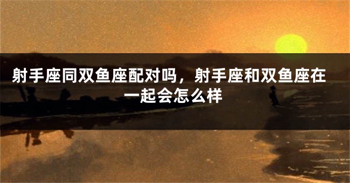 射手座同双鱼座配对吗，射手座和双鱼座在一起会怎么样