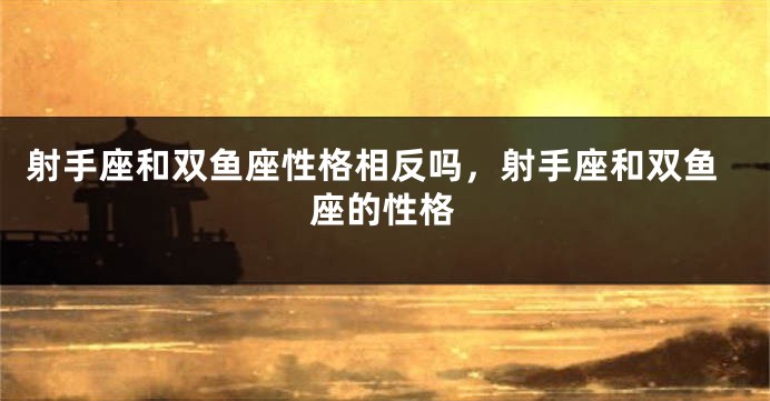 射手座和双鱼座性格相反吗，射手座和双鱼座的性格