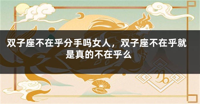 双子座不在乎分手吗女人，双子座不在乎就是真的不在乎么