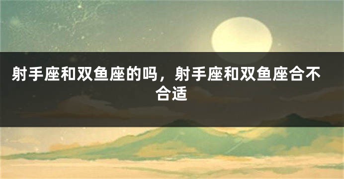 射手座和双鱼座的吗，射手座和双鱼座合不合适
