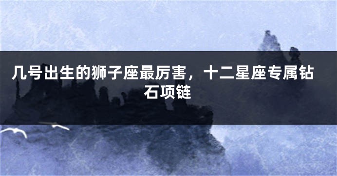 几号出生的狮子座最厉害，十二星座专属钻石项链