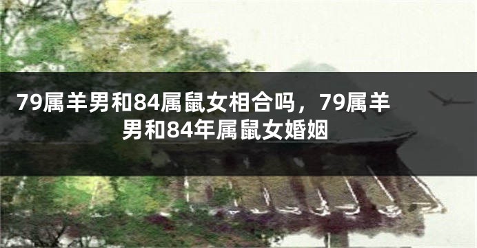 79属羊男和84属鼠女相合吗，79属羊男和84年属鼠女婚姻