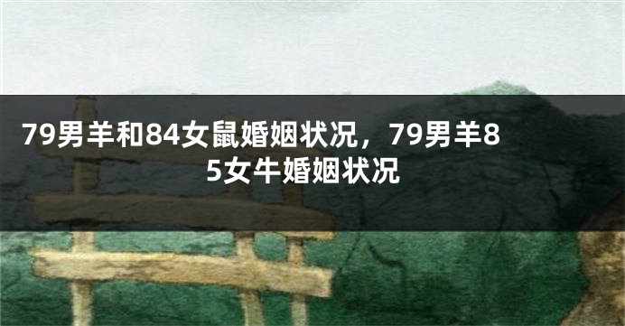 79男羊和84女鼠婚姻状况，79男羊85女牛婚姻状况