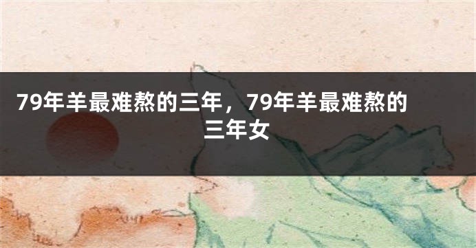 79年羊最难熬的三年，79年羊最难熬的三年女