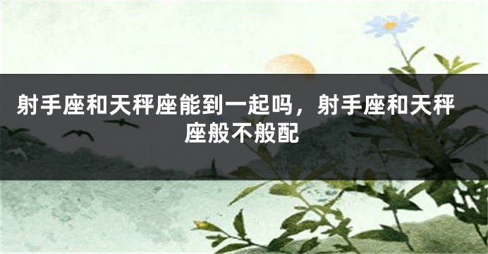 射手座和天秤座能到一起吗，射手座和天秤座般不般配