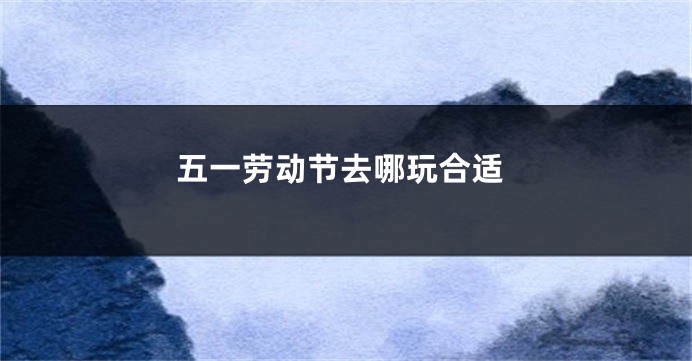 五一劳动节去哪玩合适