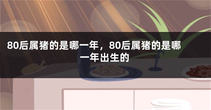 80后属猪的是哪一年，80后属猪的是哪一年出生的