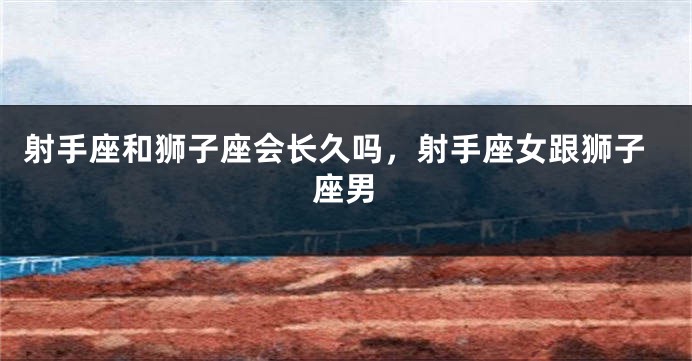 射手座和狮子座会长久吗，射手座女跟狮子座男
