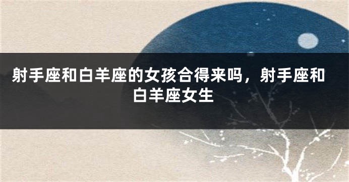 射手座和白羊座的女孩合得来吗，射手座和白羊座女生