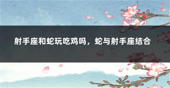射手座和蛇玩吃鸡吗，蛇与射手座结合