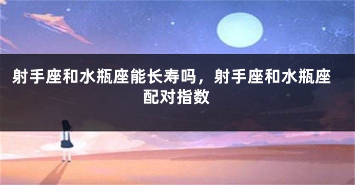 射手座和水瓶座能长寿吗，射手座和水瓶座配对指数