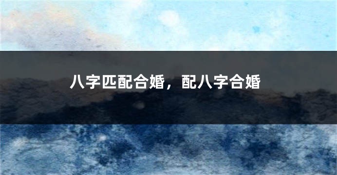 八字匹配合婚，配八字合婚