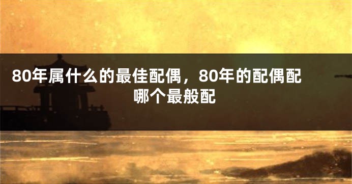 80年属什么的最佳配偶，80年的配偶配哪个最般配
