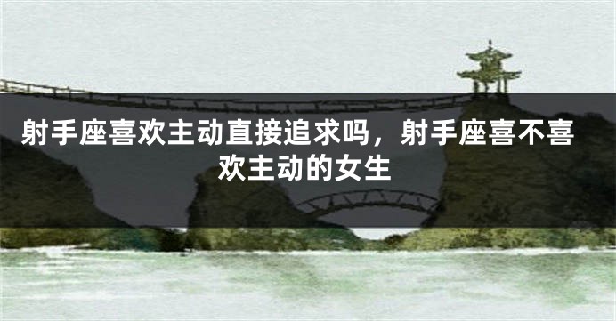 射手座喜欢主动直接追求吗，射手座喜不喜欢主动的女生