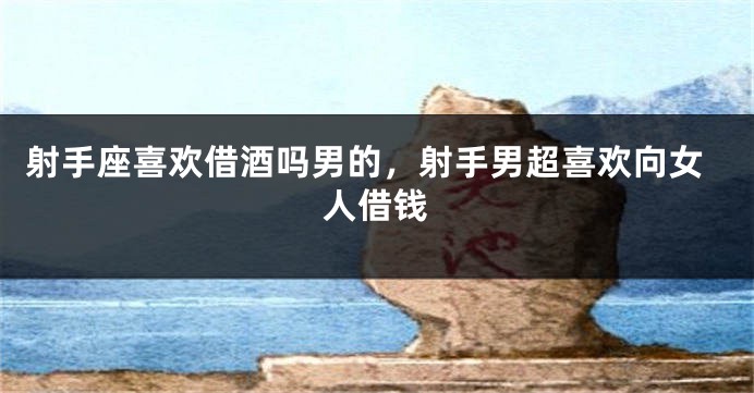 射手座喜欢借酒吗男的，射手男超喜欢向女人借钱