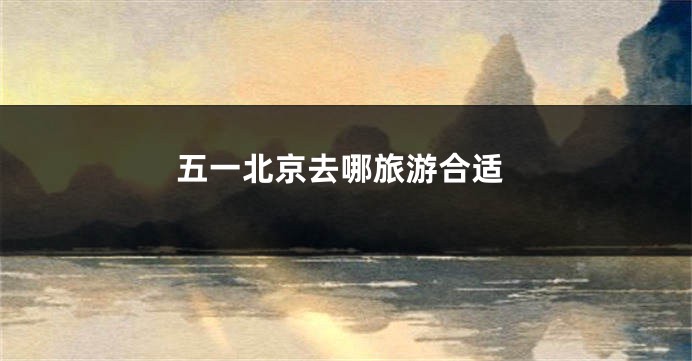 五一北京去哪旅游合适
