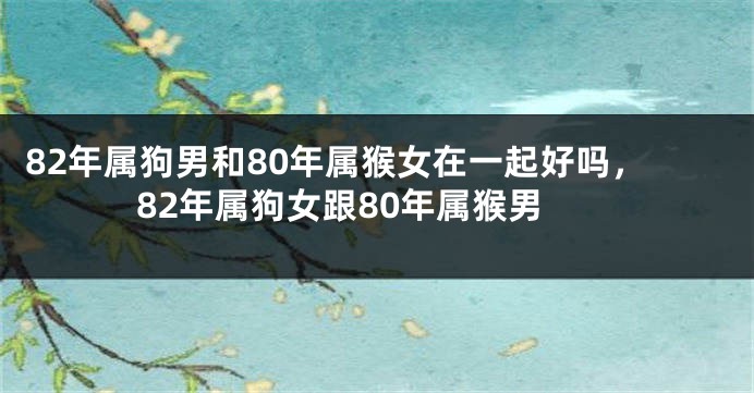 82年属狗男和80年属猴女在一起好吗，82年属狗女跟80年属猴男
