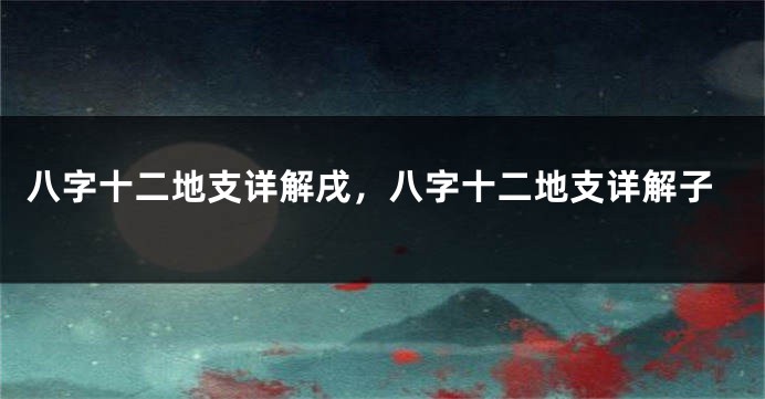 八字十二地支详解戌，八字十二地支详解子