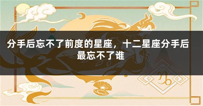 分手后忘不了前度的星座，十二星座分手后最忘不了谁