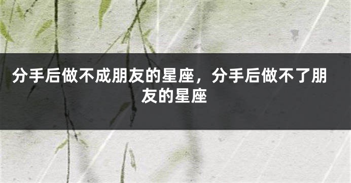 分手后做不成朋友的星座，分手后做不了朋友的星座