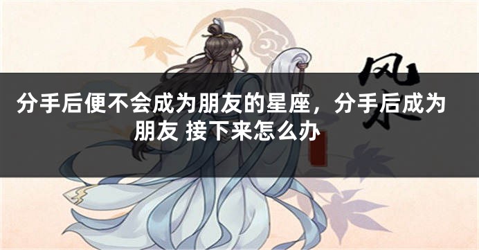 分手后便不会成为朋友的星座，分手后成为朋友 接下来怎么办