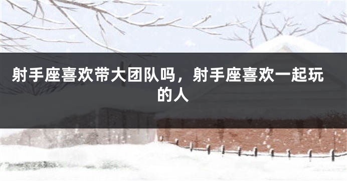 射手座喜欢带大团队吗，射手座喜欢一起玩的人