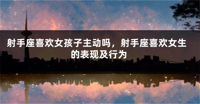 射手座喜欢女孩子主动吗，射手座喜欢女生的表现及行为