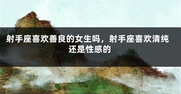 射手座喜欢善良的女生吗，射手座喜欢清纯还是性感的
