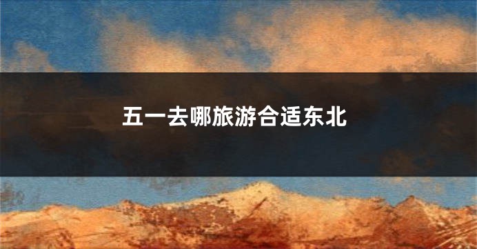 五一去哪旅游合适东北