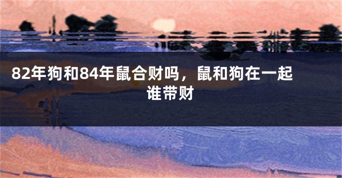 82年狗和84年鼠合财吗，鼠和狗在一起谁带财
