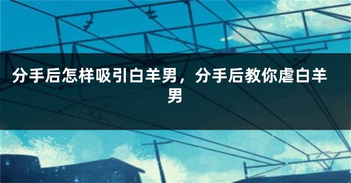 分手后怎样吸引白羊男，分手后教你虐白羊男