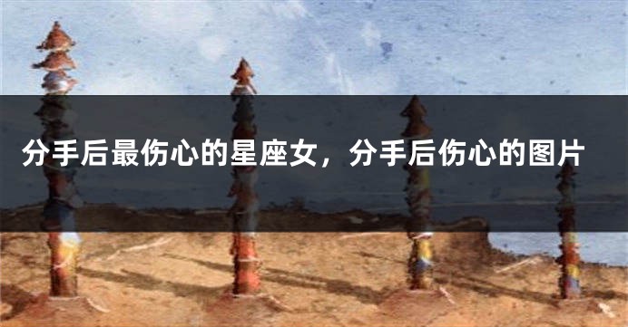 分手后最伤心的星座女，分手后伤心的图片