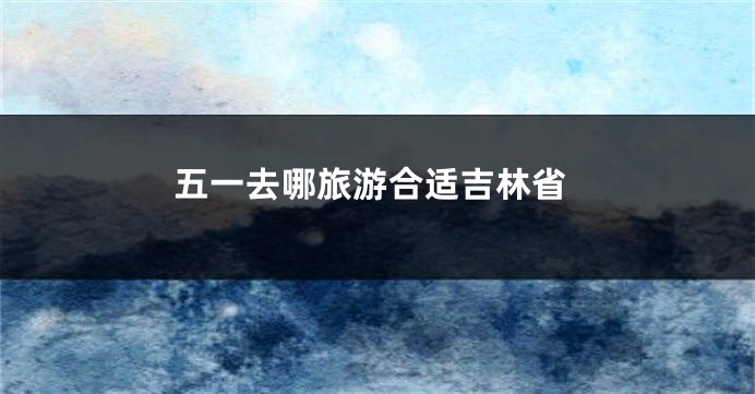 五一去哪旅游合适吉林省