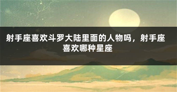 射手座喜欢斗罗大陆里面的人物吗，射手座喜欢哪种星座